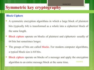 04/04/2025
3/2/2018
Symmetric key cryptography
Block Ciphers
♥ A symmetric encryption algorithms in which a large block of plaintext
bits (typically 64) is transformed as a whole into a ciphertext block of
the same length.
♥ Block ciphers operate on blocks of plaintext and ciphertext- usually of
64 bits but sometimes longer.
♥ The groups of bits are called blocks. For modern computer algorithms,
a typical block size is 64 bits.
♥ Block ciphers operate on blocks of a message and apply the encryption
algorithm to an entire message block at the same time.
 