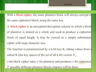 04/04/2025
3/2/2018
♥ With a block cipher, the same plaintext block will always encrypt to
the same ciphertext block, using the same key.
♥ A block cipher is an encryption/decryption scheme in which a block
of plaintext is treated as a whole and used to produce a ciphertext
block of equal length. It may be viewed as a simple substitution
cipher with large character size.
♥ The function is parameterized by a k-bit key K, taking values from a
subset K (the key space) of the set of all k-bit vectors Vk.
♥ n-bit block cipher takes n bit plaintext and produces n bit ciphertext.
2n
possible different plaintext blocks (inputs) will be there.
 