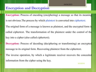 04/04/2025
3/2/2018
Encryption and Decryption
 Encryption: Process of encoding (enciphering) a message so that its meaning
is not obvious.The process by which plaintext is converted into ciphertext.
 The original form of a message is known as plaintext, and the encrypted form is
called ciphertext. The transformation of the plaintext under the control of the
key into a cipher (also called ciphertext).
 Decryption: Process of decoding (deciphering or transforming) an encrypted
message to its original form. Recovering plaintext from the ciphertext.
 The inverse operation, by which a legitimate receiver recovers the concealed
information from the cipher using the key.
 