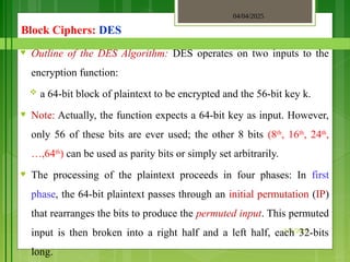 04/04/2025
3/2/2018
Block Ciphers: DES
♥ Outline of the DES Algorithm: DES operates on two inputs to the
encryption function:
 a 64-bit block of plaintext to be encrypted and the 56-bit key k.
♥ Note: Actually, the function expects a 64-bit key as input. However,
only 56 of these bits are ever used; the other 8 bits (8th
, 16th
, 24th
,
…,64th
) can be used as parity bits or simply set arbitrarily.
♥ The processing of the plaintext proceeds in four phases: In first
phase, the 64-bit plaintext passes through an initial permutation (IP)
that rearranges the bits to produce the permuted input. This permuted
input is then broken into a right half and a left half, each 32-bits
long.
 