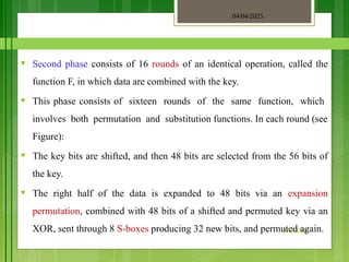 04/04/2025
3/2/2018
♥ Second phase consists of 16 rounds of an identical operation, called the
function F, in which data are combined with the key.
♥ This phase consists of sixteen rounds of the same function, which
involves both permutation and substitution functions. In each round (see
Figure):
♥ The key bits are shifted, and then 48 bits are selected from the 56 bits of
the key.
♥ The right half of the data is expanded to 48 bits via an expansion
permutation, combined with 48 bits of a shifted and permuted key via an
XOR, sent through 8 S-boxes producing 32 new bits, and permuted again.
 