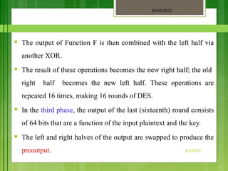 04/04/2025
3/2/2018
♥ The output of Function F is then combined with the left half via
another XOR.
♥ The result of these operations becomes the new right half; the old
right half becomes the new left half. These operations are
repeated 16 times, making 16 rounds of DES.
♥ In the third phase, the output of the last (sixteenth) round consists
of 64 bits that are a function of the input plaintext and the key.
♥ The left and right halves of the output are swapped to produce the
preoutput.
 