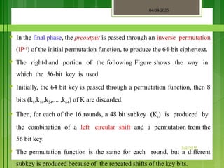 04/04/2025
3/2/2018
♥ In the final phase, the preoutput is passed through an inverse permutation
(IP-1
) of the initial permutation function, to produce the 64-bit ciphertext.
♥ The right-hand portion of the following Figure shows the way in
which the 56-bit key is used.
♥ Initially, the 64 bit key is passed through a permutation function, then 8
bits (k8,k16,k24,... ,k64) of K are discarded.
♥ Then, for each of the 16 rounds, a 48 bit subkey (Ki) is produced by
the combination of a left circular shift and a permutation from the
56 bit key.
♥ The permutation function is the same for each round, but a different
subkey is produced because of the repeated shifts of the key bits.
 