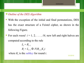 04/04/2025
3/2/2018
 Outline of the DES Algorithm
♥ With the exception of the initial and final permutations, DES
has the exact structure of a Feistel cipher, as shown in the
following Figure.
♥ For each round i = 1, 2, . . . , 16, new left and right halves are
computed according to the rule
Li = Ri−1
Ri = Li−1 ⊕ F(Ri−1,Ki )
where Ki is the subkey for round i.
 