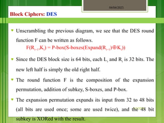 04/04/2025
3/2/2018
Block Ciphers: DES
♥ Unscrambling the previous diagram, we see that the DES round
function F can be written as follows.
F(Ri−1,Ki) = P-box(S-boxes(Expand(Ri−1) K
⊕ i))
♥ Since the DES block size is 64 bits, each Li and Ri is 32 bits. The
new left half is simply the old right half.
♥ The round function F is the composition of the expansion
permutation, addition of subkey, S-boxes, and P-box.
♥ The expansion permutation expands its input from 32 to 48 bits
(all bits are used once; some are used twice), and the 48 bit
subkey is XORed with the result.
 