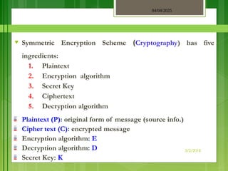 04/04/2025
3/2/2018
♥ Symmetric Encryption Scheme (Cryptography) has five
ingredients:
1. Plaintext
2. Encryption algorithm
3. Secret Key
4. Ciphertext
5. Decryption algorithm
Plaintext (P): original form of message (source info.)
Cipher text (C): encrypted message
Encryption algorithm: E
Decryption algorithm: D
Secret Key: K
 
