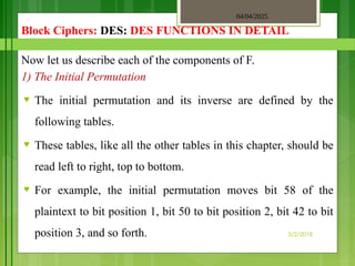 04/04/2025
3/2/2018
Block Ciphers: DES: DES FUNCTIONS IN DETAIL
Now let us describe each of the components of F.
1) The Initial Permutation
♥ The initial permutation and its inverse are defined by the
following tables.
♥ These tables, like all the other tables in this chapter, should be
read left to right, top to bottom.
♥ For example, the initial permutation moves bit 58 of the
plaintext to bit position 1, bit 50 to bit position 2, bit 42 to bit
position 3, and so forth.
 