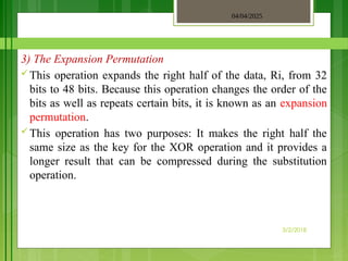 04/04/2025
3/2/2018
3) The Expansion Permutation
 This operation expands the right half of the data, Ri, from 32
bits to 48 bits. Because this operation changes the order of the
bits as well as repeats certain bits, it is known as an expansion
permutation.
 This operation has two purposes: It makes the right half the
same size as the key for the XOR operation and it provides a
longer result that can be compressed during the substitution
operation.
 