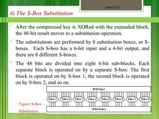 04/04/2025
3/2/2018
4) The S-Box Substitution
 After the compressed key is XORed with the expanded block,
the 48-bit result moves to a substitution operation.
 The substitutions are performed by 8 substitution boxes, or S-
boxes. Each S-box has a 6-bit input and a 4-bit output, and
there are 8 different S-boxes.
 The 48 bits are divided into eight 6-bit sub-blocks. Each
separate block is operated on by a separate S-box: The first
block is operated on by S-box 1, the second block is operated
on by S-box 2, and so on.
Figure: S-Box
Substitution
 