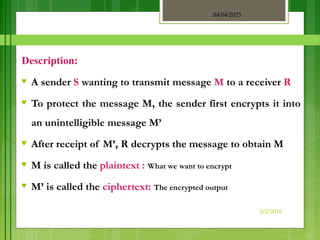 04/04/2025
3/2/2018
Description:
♥ A sender S wanting to transmit message M to a receiver R
♥ To protect the message M, the sender first encrypts it into
an unintelligible message M’
♥ After receipt of M’, R decrypts the message to obtain M
♥ M is called the plaintext : What we want to encrypt
♥ M’ is called the ciphertext: The encrypted output
 