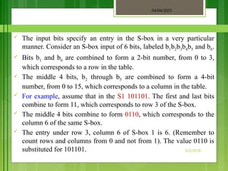 04/04/2025
3/2/2018
 The input bits specify an entry in the S-box in a very particular
manner. Consider an S-box input of 6 bits, labeled b1b2b3b4b5 and b6.
 Bits b1 and b6 are combined to form a 2-bit number, from 0 to 3,
which corresponds to a row in the table.
 The middle 4 bits, b2 through b5 are combined to form a 4-bit
number, from 0 to 15, which corresponds to a column in the table.
 For example, assume that in the S1 101101. The first and last bits
combine to form 11, which corresponds to row 3 of the S-box.
 The middle 4 bits combine to form 0110, which corresponds to the
column 6 of the same S-box.
 The entry under row 3, column 6 of S-box 1 is 6. (Remember to
count rows and columns from 0 and not from 1). The value 0110 is
substituted for 101101.
 