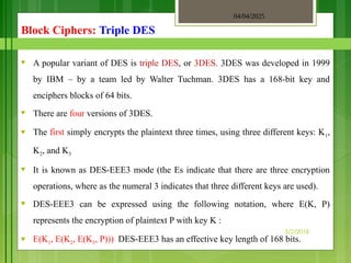 04/04/2025
3/2/2018
Block Ciphers: Triple DES
♥ A popular variant of DES is triple DES, or 3DES. 3DES was developed in 1999
by IBM – by a team led by Walter Tuchman. 3DES has a 168-bit key and
enciphers blocks of 64 bits.
♥ There are four versions of 3DES.
♥ The first simply encrypts the plaintext three times, using three different keys: K1,
K2, and K3
♥ It is known as DES-EEE3 mode (the Es indicate that there are three encryption
operations, where as the numeral 3 indicates that three different keys are used).
♥ DES-EEE3 can be expressed using the following notation, where E(K, P)
represents the encryption of plaintext P with key K :
♥ E(K1, E(K2, E(K3, P))) DES-EEE3 has an effective key length of 168 bits.
 