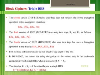 04/04/2025
3/2/2018
Block Ciphers: Triple DES
♥ The second variant (DES-EDE3) also uses three keys but replaces the second encryption
operation with a decryption operation:
E(K1, D(K2, E(K3, P)))
♥ The third version of 3DES (DES-EEE2) uses only two keys, K1 and K2, as follows:
E(K1, E(K2, E(K1, P)))
♥ The fourth variant of 3DES (DES-EDE2) also uses two keys but uses a decryption
operation in the middle: E(K1, D(K2, E(K1, P)))
♥ Both the third and fourth variants have an effective key length of 112 bits.
♥ In DES-EDE2, the reason for using decryption as the second step is the backwards
compatibility with single DES when it is used with K1 = K2.
♥ That is when K1 = K2 = K then it collapses to single DES
C = E(D(E(P, K), K), K) = E(P, K).
 