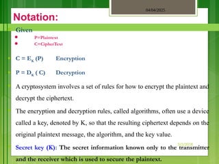 04/04/2025
3/2/2018
Notation:
♥ Given
 P=Plaintext
 C=CipherText
♥ C = EK
(P) Encryption
♥ P = DK
( C) Decryption
♥ A cryptosystem involves a set of rules for how to encrypt the plaintext and
decrypt the ciphertext.
♥ The encryption and decryption rules, called algorithms, often use a device
called a key, denoted by K, so that the resulting ciphertext depends on the
original plaintext message, the algorithm, and the key value.
♥ Secret key (K): The secret information known only to the transmitter
and the receiver which is used to secure the plaintext.
 