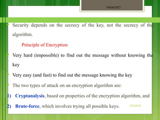 04/04/2025
3/2/2018
♥ Security depends on the secrecy of the key, not the secrecy of the
algorithm.
Principle of Encryption
♥ Very hard (impossible) to find out the message without knowing the
key
♥ Very easy (and fast) to find out the message knowing the key
♥ The two types of attack on an encryption algorithm are:
1) Cryptanalysis, based on properties of the encryption algorithm, and
2) Brute-force, which involves trying all possible keys.
 
