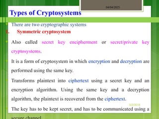 04/04/2025
3/2/2018
Types of Cryptosystems
♥ There are two cryptographic systems
1. Symmetric cryptosystem
♥ Also called secret key encipherment or secret/private key
cryptosystems.
♥ It is a form of cryptosystem in which encryption and decryption are
performed using the same key.
♥ Transforms plaintext into ciphertext using a secret key and an
encryption algorithm. Using the same key and a decryption
algorithm, the plaintext is recovered from the ciphertext.
♥ The key has to be kept secret, and has to be communicated using a
 