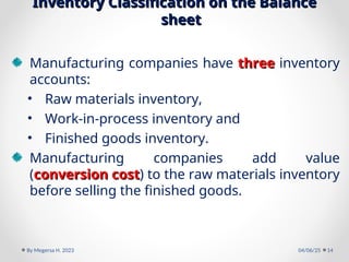 Inventory Classification on the Balance
Inventory Classification on the Balance
sheet
sheet
Manufacturing companies have three
three inventory
accounts:
• Raw materials inventory,
• Work-in-process inventory and
• Finished goods inventory.
Manufacturing companies add value
(conversion cost
conversion cost) to the raw materials inventory
before selling the finished goods.
04/06/25
By Megersa H. 2023 14
 