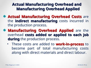Actual Manufacturing Overhead and
Actual Manufacturing Overhead and
Manufacturing Overhead Applied
Manufacturing Overhead Applied
Actual Manufacturing Overhead Costs
Actual Manufacturing Overhead Costs are
the indirect manufacturing
indirect manufacturing costs incurred in
the production process.
Manufacturing Overhead Applied
Manufacturing Overhead Applied are the
overhead costs added or applied to each job
costs added or applied to each job
during
during the production process.
• These costs are added to work-in-process
work-in-process to
become part of total manufacturing costs
along with direct materials and direct labour.
04/06/25
By Megersa H. 2023 16
 