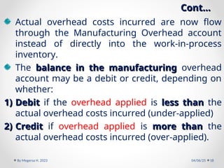 Cont…
Cont…
Actual overhead costs incurred are now flow
through the Manufacturing Overhead account
instead of directly into the work-in-process
inventory.
The balance in the manufacturing
balance in the manufacturing overhead
account may be a debit or credit, depending on
whether:
1)
1) Debit
Debit if the overhead applied is less than
less than the
actual overhead costs incurred (under-applied)
2)
2) Credit
Credit if overhead applied is more than
more than the
actual overhead costs incurred (over-applied).
04/06/25
By Megersa H. 2023 18
 