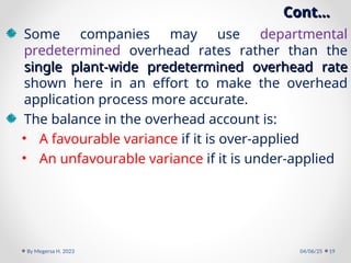 Cont…
Cont…
Some companies may use departmental
predetermined overhead rates rather than the
single plant-wide predetermined overhead rate
single plant-wide predetermined overhead rate
shown here in an effort to make the overhead
application process more accurate.
The balance in the overhead account is:
• A favourable variance if it is over-applied
• An unfavourable variance if it is under-applied
04/06/25
By Megersa H. 2023 19
 