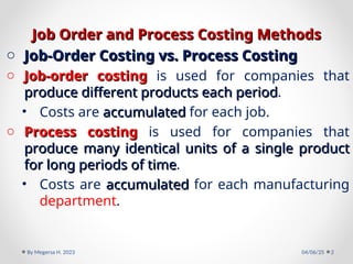 Job Order and
Job Order and Process
Process Costing Methods
Costing Methods
o Job-Order Costing vs. Process Costing
Job-Order Costing vs. Process Costing
o Job-order costing
Job-order costing is used for companies that
produce different products each period
produce different products each period.
• Costs are accumulated
accumulated for each job.
o Process costing
Process costing is used for companies that
produce many identical units of a single product
produce many identical units of a single product
for long periods of time
for long periods of time.
• Costs are accumulated
accumulated for each manufacturing
department.
04/06/25
By Megersa H. 2023 2
 