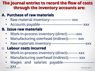 The journal entries to record the flow of costs
The journal entries to record the flow of costs
through the inventory accounts are:
through the inventory accounts are:
A.
A. Purchase of raw materials
Purchase of raw materials
• Raw material inventory------------------- xxx
• Accounts payable------------------------------------- xxx
B.
B. Issue raw materials
Issue raw materials
• Work-in-process inventory (direct) -------xxx
• Manufacturing overhead (indirect)-------- xxx
• Raw materials inventory------------------------------xxx
o Labour costs incurred
Labour costs incurred
• Work-in-process inventory (direct)--------- xxx
• Manufacturing overhead (indirect)--------- xxx
• Wages and salaries payable---------------------------
xxx 04/06/25
By Megersa H. 2023 20
 