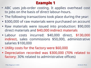 Example 1
Example 1
• ABC uses job-order costing. It applies overhead cost
to jobs on the basis of direct labour-hours.
• The following transactions took place during the year:
• $300,000 of raw materials were purchased on account
• Raw materials were issued into production: $90,000
direct materials and $40,000 indirect materials
• Labour costs incurred: $40,000 direct, $130,000
indirect, sales commissions $50,000, administrative
salaries $100,000
• Utility costs for the factory were $60,000
• Depreciation recorded was $300,000 (70% related to
factory; 30% related to administrative offices)
04/06/25
By Megersa H. 2023 25
 