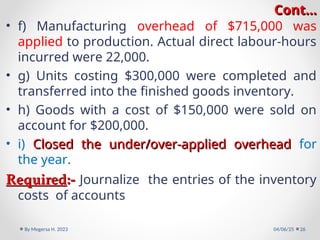 Cont…
Cont…
• f) Manufacturing overhead of $715,000 was
applied to production. Actual direct labour-hours
incurred were 22,000.
• g) Units costing $300,000 were completed and
transferred into the finished goods inventory.
• h) Goods with a cost of $150,000 were sold on
account for $200,000.
• i) Closed the under/over-applied overhead
Closed the under/over-applied overhead for
the year.
Required
Required:-
:- Journalize the entries of the inventory
costs of accounts
04/06/25
By Megersa H. 2023 26
 