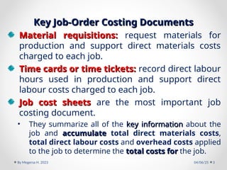 Key Job-Order Costing Documents
Key Job-Order Costing Documents
Material requisitions:
Material requisitions: request materials for
production and support direct materials costs
charged to each job.
Time cards or time tickets:
Time cards or time tickets: record direct labour
hours used in production and support direct
labour costs charged to each job.
Job cost sheets
Job cost sheets are the most important job
costing document.
• They summarize all of the key information
key information about the
job and accumulate
accumulate total direct materials costs,
total direct labour costs and overhead costs applied
to the job to determine the total costs for
total costs for the job.
04/06/25
By Megersa H. 2023 3
 