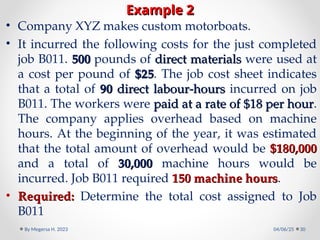 Example 2
Example 2
• Company XYZ makes custom motorboats.
• It incurred the following costs for the just completed
job B011. 500
500 pounds of direct materials
direct materials were used at
a cost per pound of $25
$25. The job cost sheet indicates
that a total of 90
90 direct labour-hours
direct labour-hours incurred on job
B011. The workers were paid at a rate of $18 per hour
paid at a rate of $18 per hour.
The company applies overhead based on machine
hours. At the beginning of the year, it was estimated
that the total amount of overhead would be $180,000
$180,000
and a total of 30,000
30,000 machine hours would be
incurred. Job B011 required 150 machine hours
150 machine hours.
• Required:
Required: Determine the total cost assigned to Job
B011
04/06/25
By Megersa H. 2023 30
 