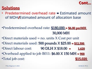 Cont…
Cont…
Solutions
Solutions
• Predetermined overhead rate =
= Estimated amount
of MOH/
/Estimated amount of allocation base
•Predetermined overhead rate: $180,000
$180,000 =
= $6.00 perMH
$6.00 perMH
30,000 MH
30,000 MH
•Direct materials used = no. units X Cost per unit
•Direct materials used: 500 pounds X $25.00
500 pounds X $25.00 =
= $12,500
$12,500
•Direct labour cost: 90 DLH X $18.00
90 DLH X $18.00 =
= 1,620
1,620
•Overhead applied to job B011: $6.00 X 150 MH
$6.00 X 150 MH =
= 900
900
•Total job cost: $15,020
$15,020
04/06/25
By Megersa H. 2023 31
 