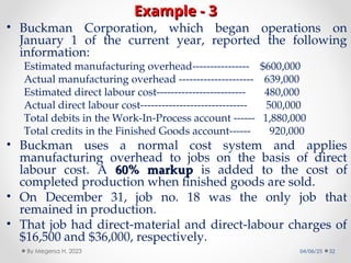 Example - 3
Example - 3
• Buckman Corporation, which began operations on
January 1 of the current year, reported the following
information:
Estimated manufacturing overhead---------------- $600,000
Actual manufacturing overhead --------------------- 639,000
Estimated direct labour cost------------------------- 480,000
Actual direct labour cost------------------------------ 500,000
Total debits in the Work-In-Process account ------ 1,880,000
Total credits in the Finished Goods account------ 920,000
• Buckman uses a normal cost system and applies
manufacturing overhead to jobs on the basis of direct
labour cost. A 60% markup
60% markup is added to the cost of
completed production when finished goods are sold.
• On December 31, job no. 18 was the only job that
remained in production.
• That job had direct-material and direct-labour charges of
$16,500 and $36,000, respectively.
04/06/25 32
By Megersa H. 2023
 