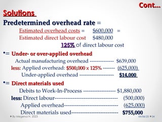 Cont…
Cont…
Solutions
Solutions
Predetermined overhead rate
Predetermined overhead rate =
Estimated overhead costs = $600,000 =
Estimated direct labour cost $480,000
125%
125% of direct labour cost
•= Under- or over-applied overhead
Under- or over-applied overhead
Actual manufacturing overhead -------------- $639,000
less:
less: Applied overhead: $500,000 x 125%
$500,000 x 125% ------- (625,000)
Under-applied overhead -------------------- $14,000
$14,000
•= Direct materials used
Direct materials used
Debits to Work-In-Process ------------------ $1,880,000
less:
less: Direct labour----------------------------------- (500,000)
Applied overhead------------------------------ (625,000)
Direct materials used-------------------------- $755,000
$755,000
04/06/25 34
By Megersa H. 2023
 