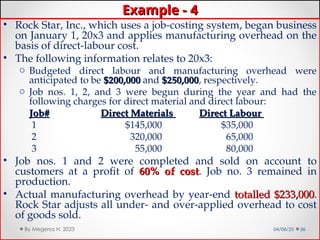 Example - 4
Example - 4
• Rock Star, Inc., which uses a job-costing system, began business
on January 1, 20x3 and applies manufacturing overhead on the
basis of direct-labour cost.
• The following information relates to 20x3:
o Budgeted direct labour and manufacturing overhead were
anticipated to be $200,000
$200,000 and $250,000
$250,000, respectively.
o Job nos. 1, 2, and 3 were begun during the year and had the
following charges for direct material and direct labour:
Job#
Job# Direct Materials
Direct Materials Direct Labour
Direct Labour
1 $145,000 $35,000
2 320,000 65,000
3 55,000 80,000
• Job nos. 1 and 2 were completed and sold on account to
customers at a profit of 60% of cost
60% of cost. Job no. 3 remained in
production.
• Actual manufacturing overhead by year-end totalled $233,000
totalled $233,000.
Rock Star adjusts all under- and over-applied overhead to cost
of goods sold.
04/06/25 36
By Megersa H. 2023
 
