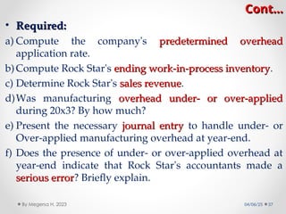 Cont…
Cont…
• Required:
Required:
a) Compute the company's predetermined overhead
predetermined overhead
application rate.
b) Compute Rock Star's ending work-in-process inventory
ending work-in-process inventory.
c) Determine Rock Star's sales revenue
sales revenue.
d)Was manufacturing overhead under- or over-applied
overhead under- or over-applied
during 20x3? By how much?
e) Present the necessary journal entry
journal entry to handle under- or
Over-applied manufacturing overhead at year-end.
f) Does the presence of under- or over-applied overhead at
year-end indicate that Rock Star's accountants made a
serious error
serious error? Briefly explain.
04/06/25 37
By Megersa H. 2023
 