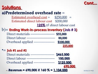 Cont…
Cont…
Solutions
Solutions
a)
a)Predetermined overhead rate
Predetermined overhead rate =
Estimated overhead cost = $250,000 =
Estimated direct labour cost $200,000
125%
125% of direct labour cost
b)= Ending Work-in-process Inventory (
Ending Work-in-process Inventory (Job # 3
Job # 3)
)
Direct materials ---------------------- $55,000
$55,000
Direct labour -------------------------- 80,000
80,000
Overhead applied -------------------- $100,000
$100,000
235,000
235,000
•= Job #1 and #2
Job #1 and #2
Direct materials ---------------------- $465,000
$465,000
Direct labour -------------------------- 100,000
100,000
Overhead applied -------------------- $125,000
$125,000
690,000
690,000
Revenue = 690,000 X 160 % =
Revenue = 690,000 X 160 % = 1,104,000
1,104,000 04/06/25 38
By Megersa H. 2023
 