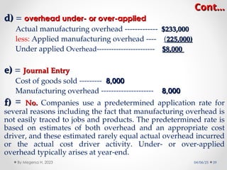 Cont…
Cont…
d)
d) = overhead under- or over-applied
overhead under- or over-applied
Actual manufacturing overhead ------------- $233,000
$233,000
less: Applied manufacturing overhead ---- (225,000)
225,000)
Under applied Overhead------------------------ $8,000
$8,000
e)
e) = Journal Entry
Journal Entry
Cost of goods sold --------- 8,000
8,000
Manufacturing overhead --------------------- 8,000
8,000
f)
f) = No.
No. Companies use a predetermined application rate for
several reasons including the fact that manufacturing overhead is
not easily traced to jobs and products. The predetermined rate is
based on estimates of both overhead and an appropriate cost
driver, and these estimated rarely equal actual overhead incurred
or the actual cost driver activity. Under- or over-applied
overhead typically arises at year-end.
04/06/25 39
By Megersa H. 2023
 