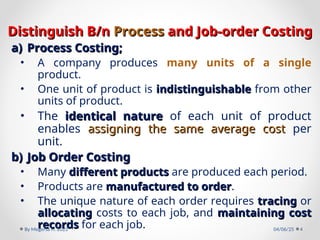 Distinguish B/n
Distinguish B/n Process
Process and Job-order Costing
and Job-order Costing
a)
a) Process Costing;
Process Costing;
• A company produces many units of a single
product.
• One unit of product is indistinguishable
indistinguishable from other
units of product.
• The identical nature
identical nature of each unit of product
enables assigning the same average cost
assigning the same average cost per
unit.
b)
b) Job Order Costing
Job Order Costing
• Many different products
different products are produced each period.
• Products are manufactured to order
manufactured to order.
• The unique nature of each order requires tracing
tracing or
allocating
allocating costs to each job, and maintaining cost
maintaining cost
records
records for each job. 04/06/25
By Megersa H. 2023 4
 