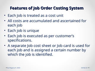 Features of Job Order Costing System
Features of Job Order Costing System
• Each Job is treated as a cost unit
• All costs are accumulated and ascertained for
each job
• Each job is unique
• Each job is executed as per customer’s
specifications.
• A separate Job cost sheet or Job card is used for
each job and is assigned a certain number by
which the job is identified.
04/06/25
By Megersa H. 2023 7
 