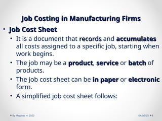Job Costing in Manufacturing Firms
Job Costing in Manufacturing Firms
• Job Cost Sheet
Job Cost Sheet
• It is a document that records
records and accumulates
accumulates
all costs assigned to a specific job, starting when
work begins.
• The job may be a product
product, service
service or batch
batch of
products.
• The job cost sheet can be in paper
in paper or electronic
electronic
form.
• A simplified job cost sheet follows:
04/06/25
By Megersa H. 2023 8
 