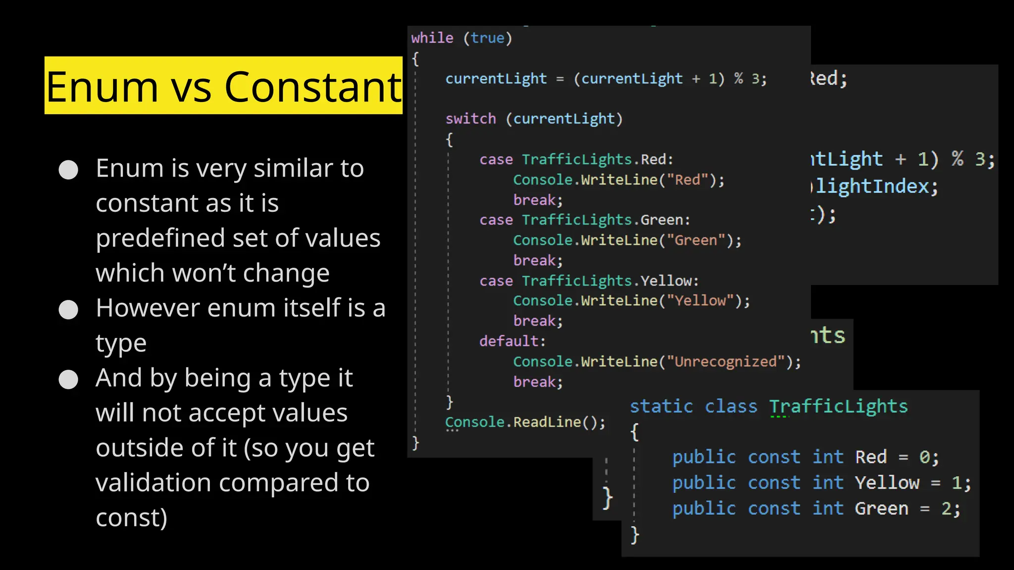 Enum vs Constant
● Enum is very similar to
constant as it is
predefined set of values
which won’t change
● However enum itself is a
type
● And by being a type it
will not accept values
outside of it (so you get
validation compared to
const)
 