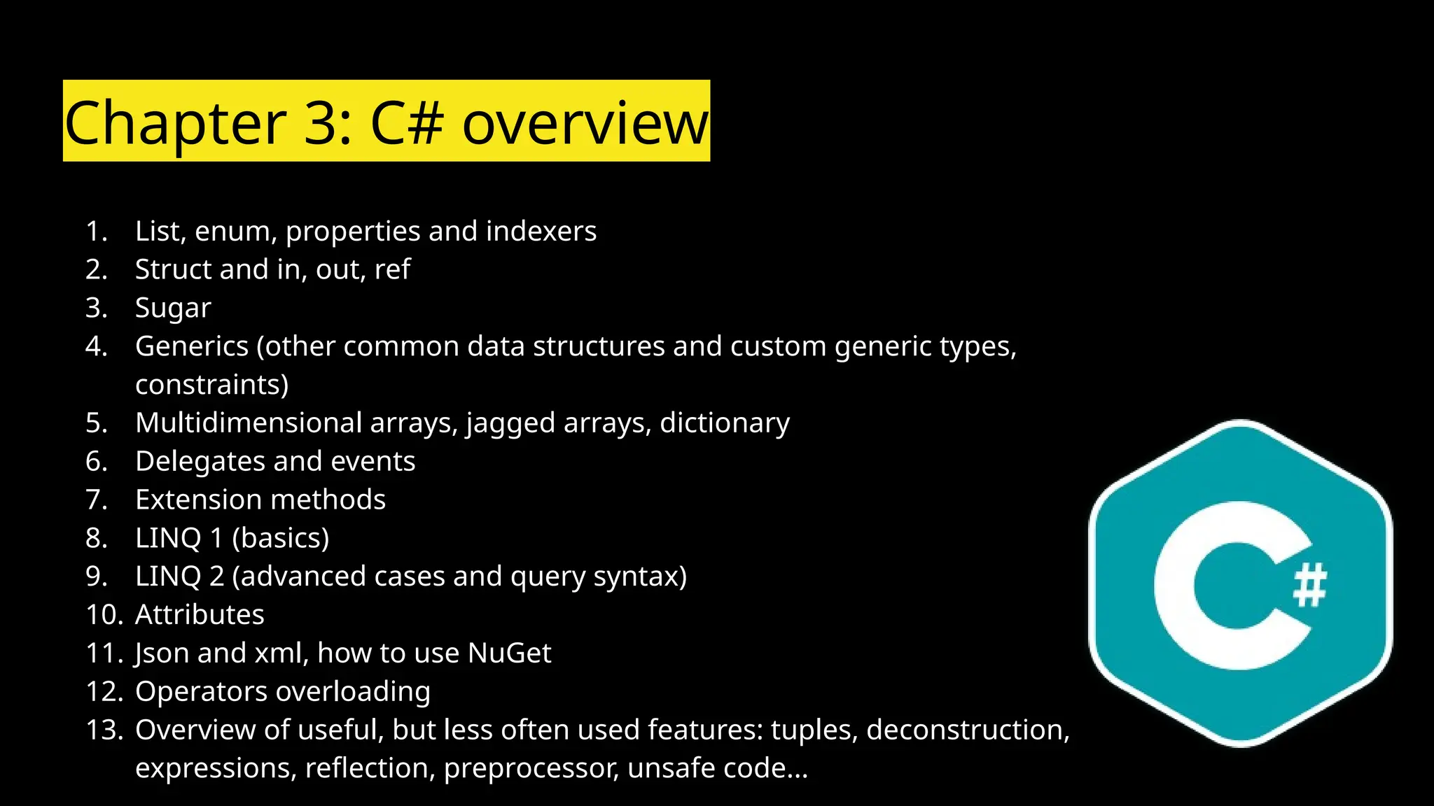 Chapter 3: C# overview
1. List, enum, properties and indexers
2. Struct and in, out, ref
3. Sugar
4. Generics (other common data structures and custom generic types,
constraints)
5. Multidimensional arrays, jagged arrays, dictionary
6. Delegates and events
7. Extension methods
8. LINQ 1 (basics)
9. LINQ 2 (advanced cases and query syntax)
10. Attributes
11. Json and xml, how to use NuGet
12. Operators overloading
13. Overview of useful, but less often used features: tuples, deconstruction,
expressions, reflection, preprocessor, unsafe code...
 