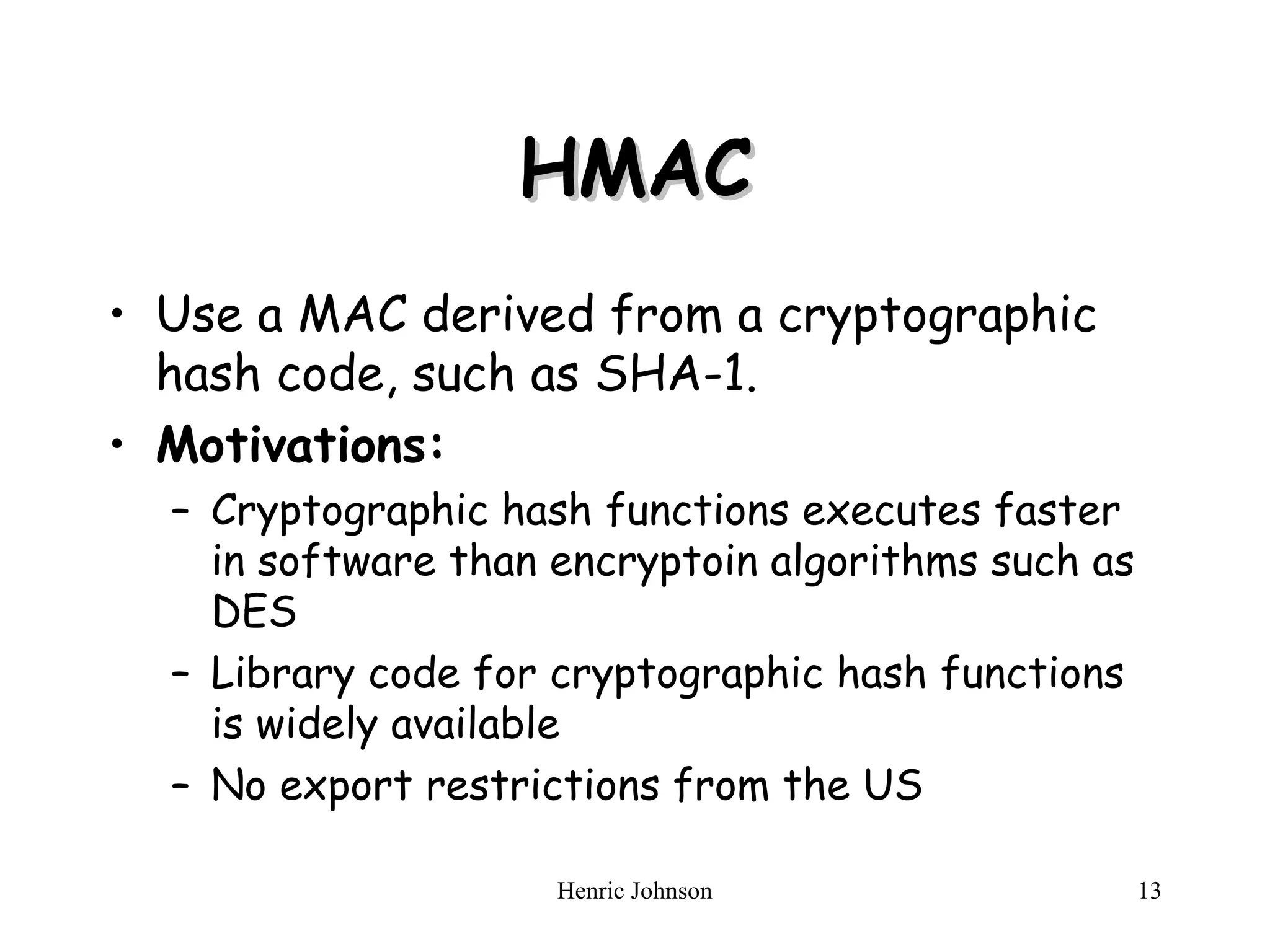Henric Johnson 13
HMAC
HMAC
• Use a MAC derived from a cryptographic
hash code, such as SHA-1.
• Motivations:
– Cryptographic hash functions executes faster
in software than encryptoin algorithms such as
DES
– Library code for cryptographic hash functions
is widely available
– No export restrictions from the US
 