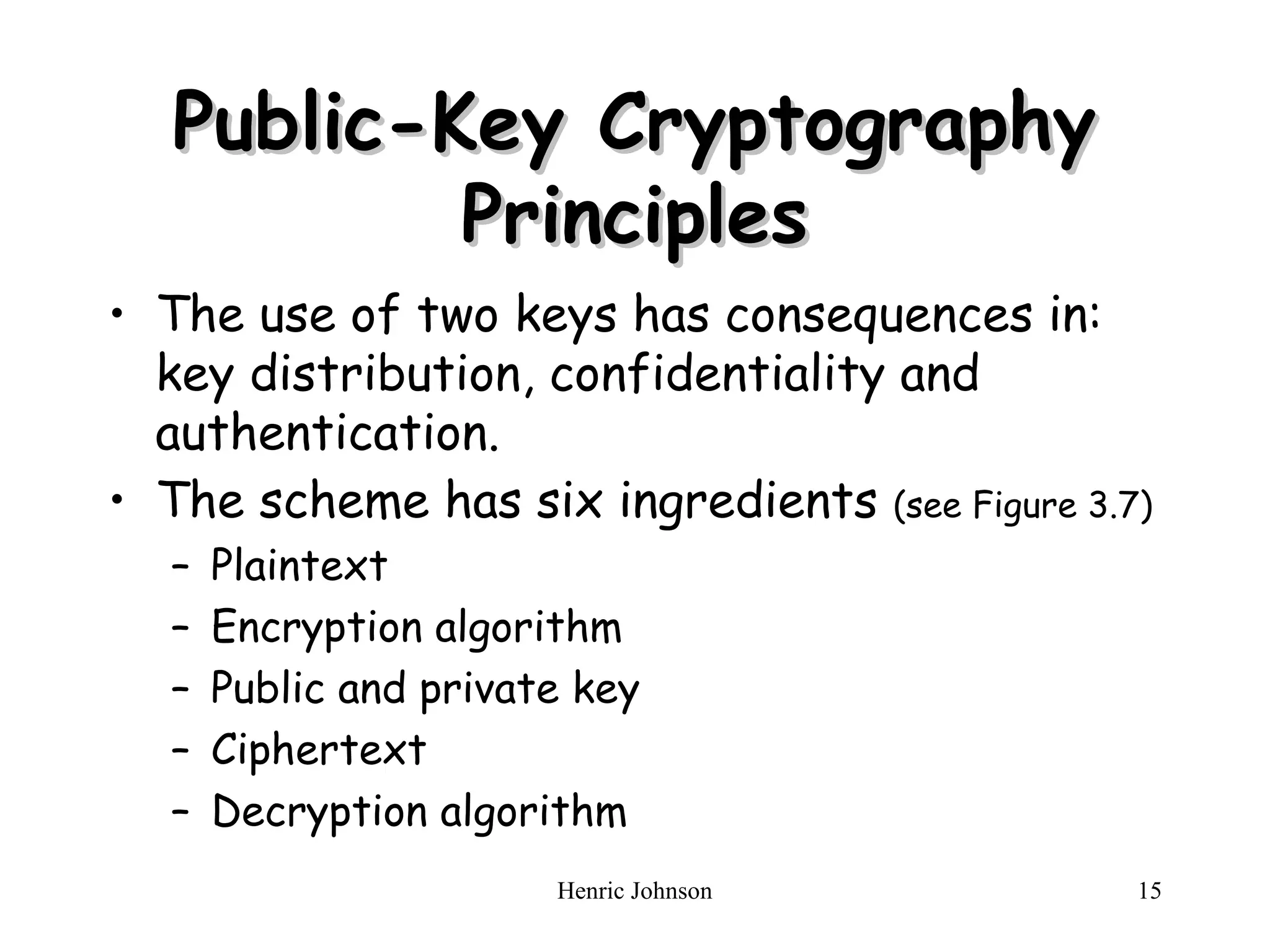 Henric Johnson 15
Public-Key Cryptography
Public-Key Cryptography
Principles
Principles
• The use of two keys has consequences in:
key distribution, confidentiality and
authentication.
• The scheme has six ingredients (see Figure 3.7)
– Plaintext
– Encryption algorithm
– Public and private key
– Ciphertext
– Decryption algorithm
 