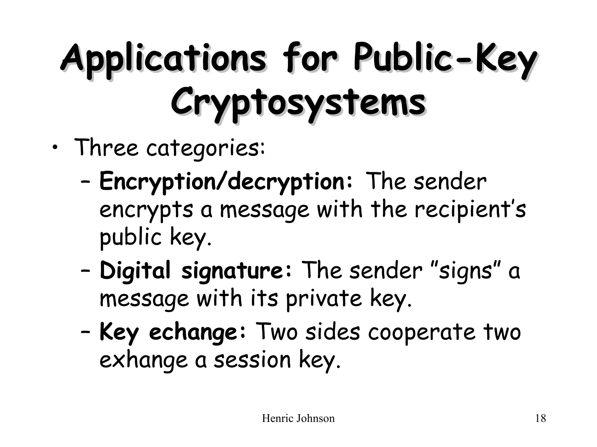 Henric Johnson 18
Applications for Public-Key
Applications for Public-Key
Cryptosystems
Cryptosystems
• Three categories:
– Encryption/decryption: The sender
encrypts a message with the recipient’s
public key.
– Digital signature: The sender ”signs” a
message with its private key.
– Key echange: Two sides cooperate two
exhange a session key.
 
