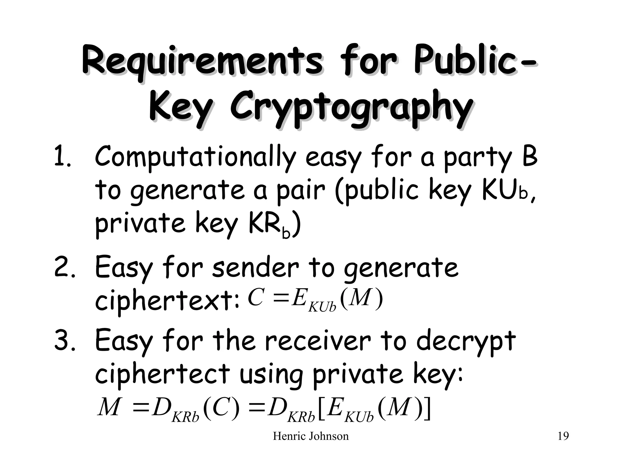 Henric Johnson 19
Requirements for Public-
Requirements for Public-
Key Cryptography
Key Cryptography
1. Computationally easy for a party B
to generate a pair (public key KUb,
private key KRb)
2. Easy for sender to generate
ciphertext:
3. Easy for the receiver to decrypt
ciphertect using private key:
)
(M
E
C KUb

)]
(
[
)
( M
E
D
C
D
M KUb
KRb
KRb 

 