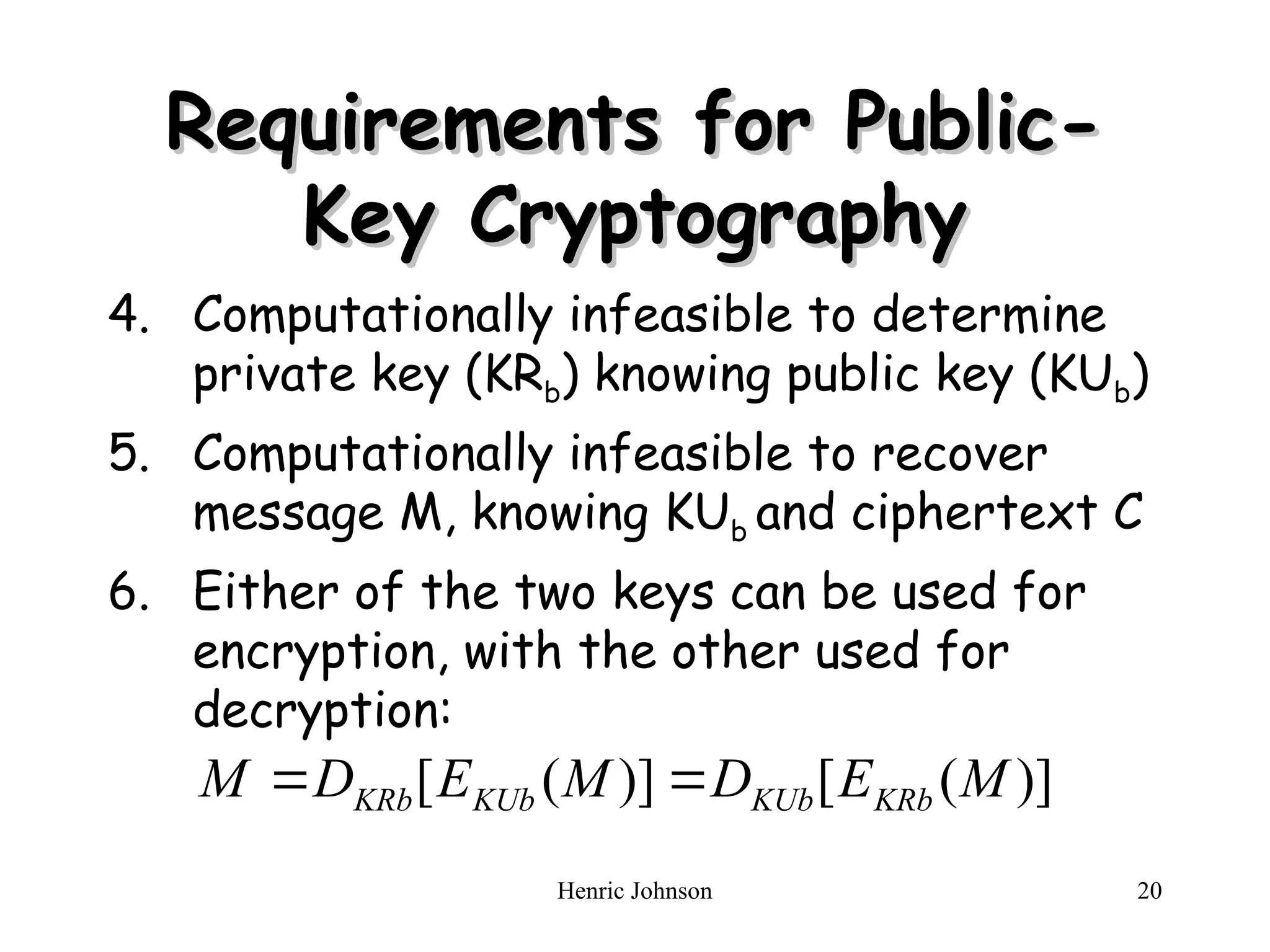 Henric Johnson 20
Requirements for Public-
Requirements for Public-
Key Cryptography
Key Cryptography
4. Computationally infeasible to determine
private key (KRb) knowing public key (KUb)
5. Computationally infeasible to recover
message M, knowing KUb and ciphertext C
6. Either of the two keys can be used for
encryption, with the other used for
decryption:
)]
(
[
)]
(
[ M
E
D
M
E
D
M KRb
KUb
KUb
KRb 

 