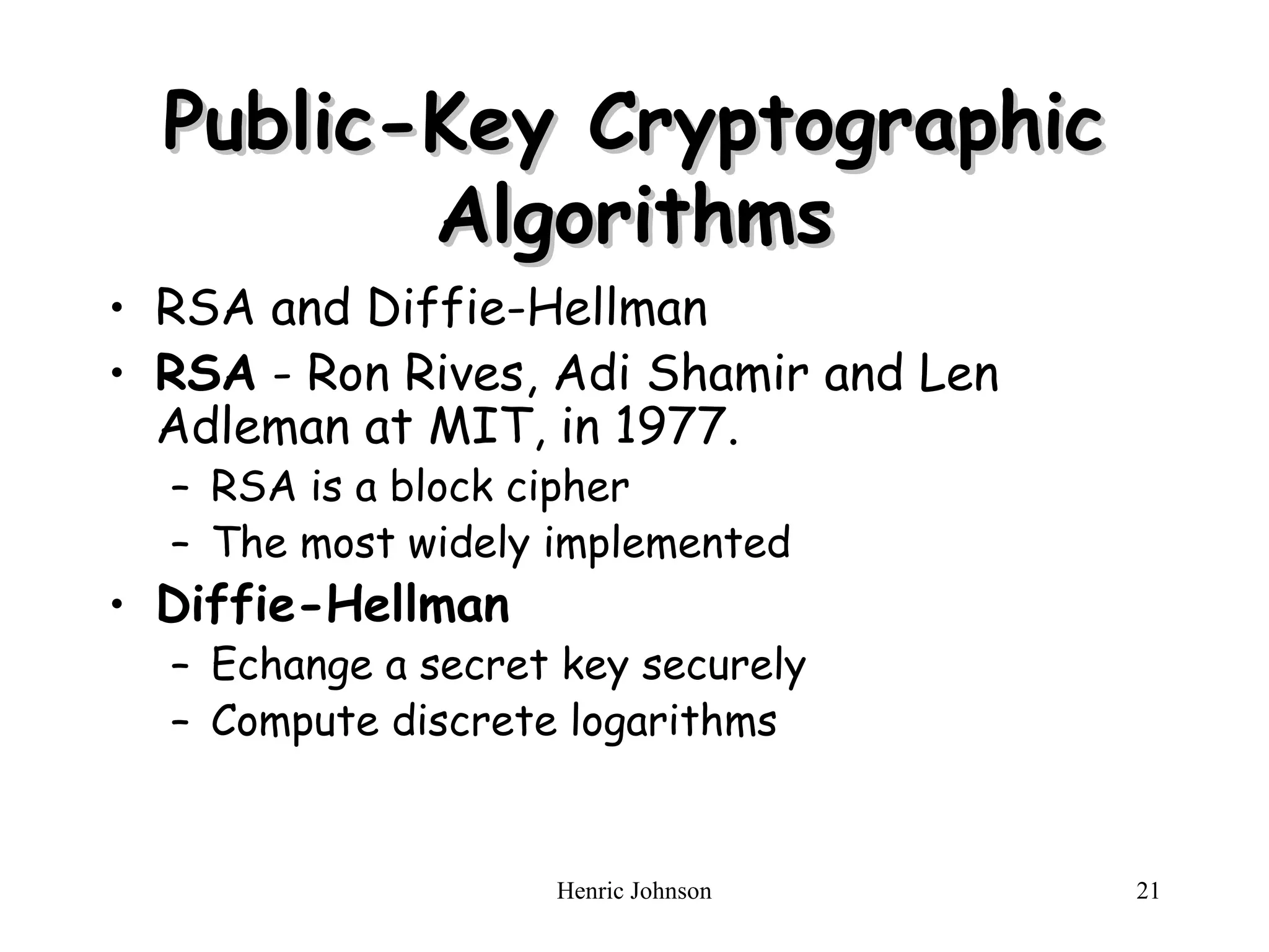 Henric Johnson 21
Public-Key Cryptographic
Public-Key Cryptographic
Algorithms
Algorithms
• RSA and Diffie-Hellman
• RSA - Ron Rives, Adi Shamir and Len
Adleman at MIT, in 1977.
– RSA is a block cipher
– The most widely implemented
• Diffie-Hellman
– Echange a secret key securely
– Compute discrete logarithms
 