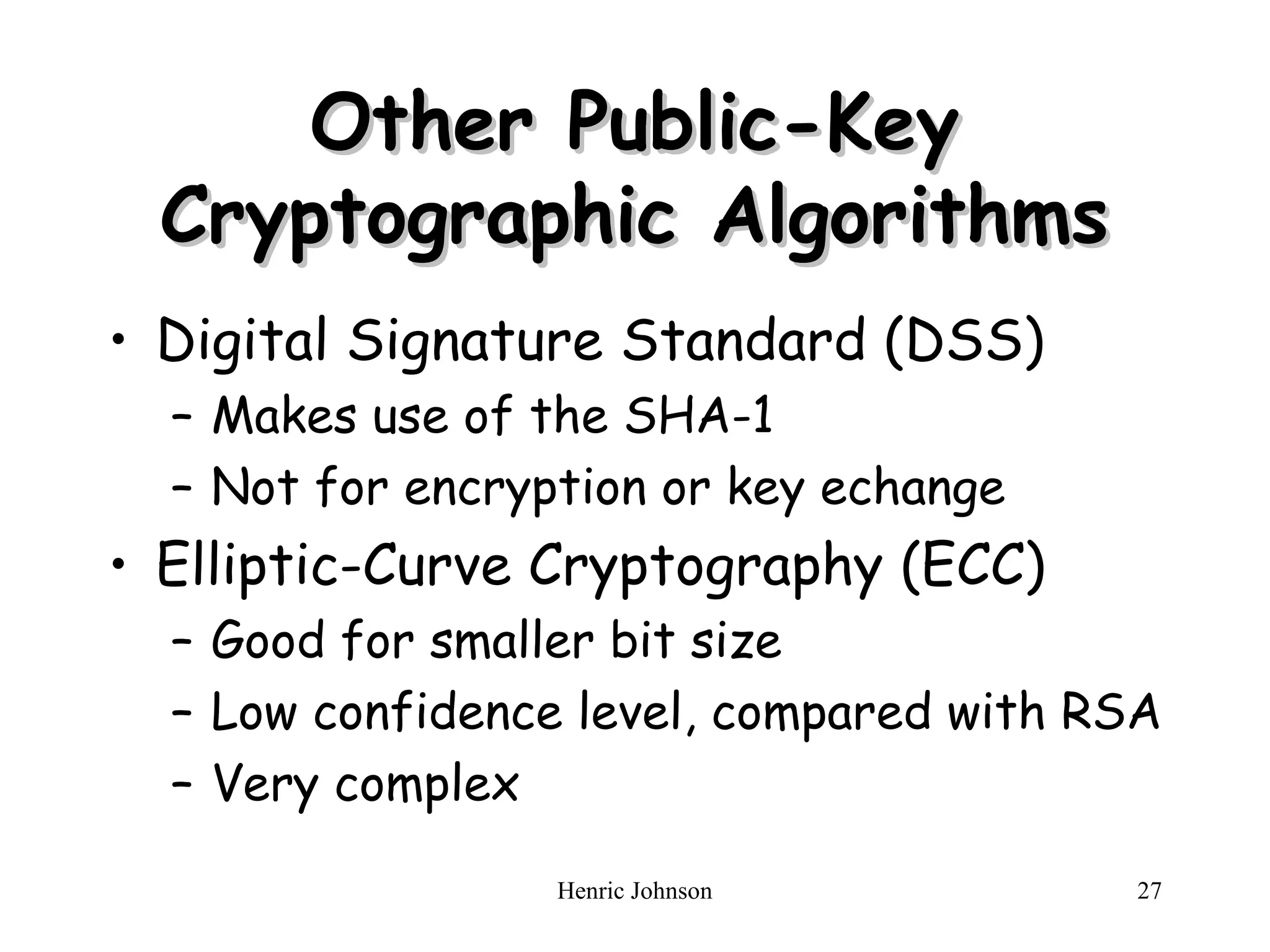 Henric Johnson 27
Other Public-Key
Other Public-Key
Cryptographic Algorithms
Cryptographic Algorithms
• Digital Signature Standard (DSS)
– Makes use of the SHA-1
– Not for encryption or key echange
• Elliptic-Curve Cryptography (ECC)
– Good for smaller bit size
– Low confidence level, compared with RSA
– Very complex
 