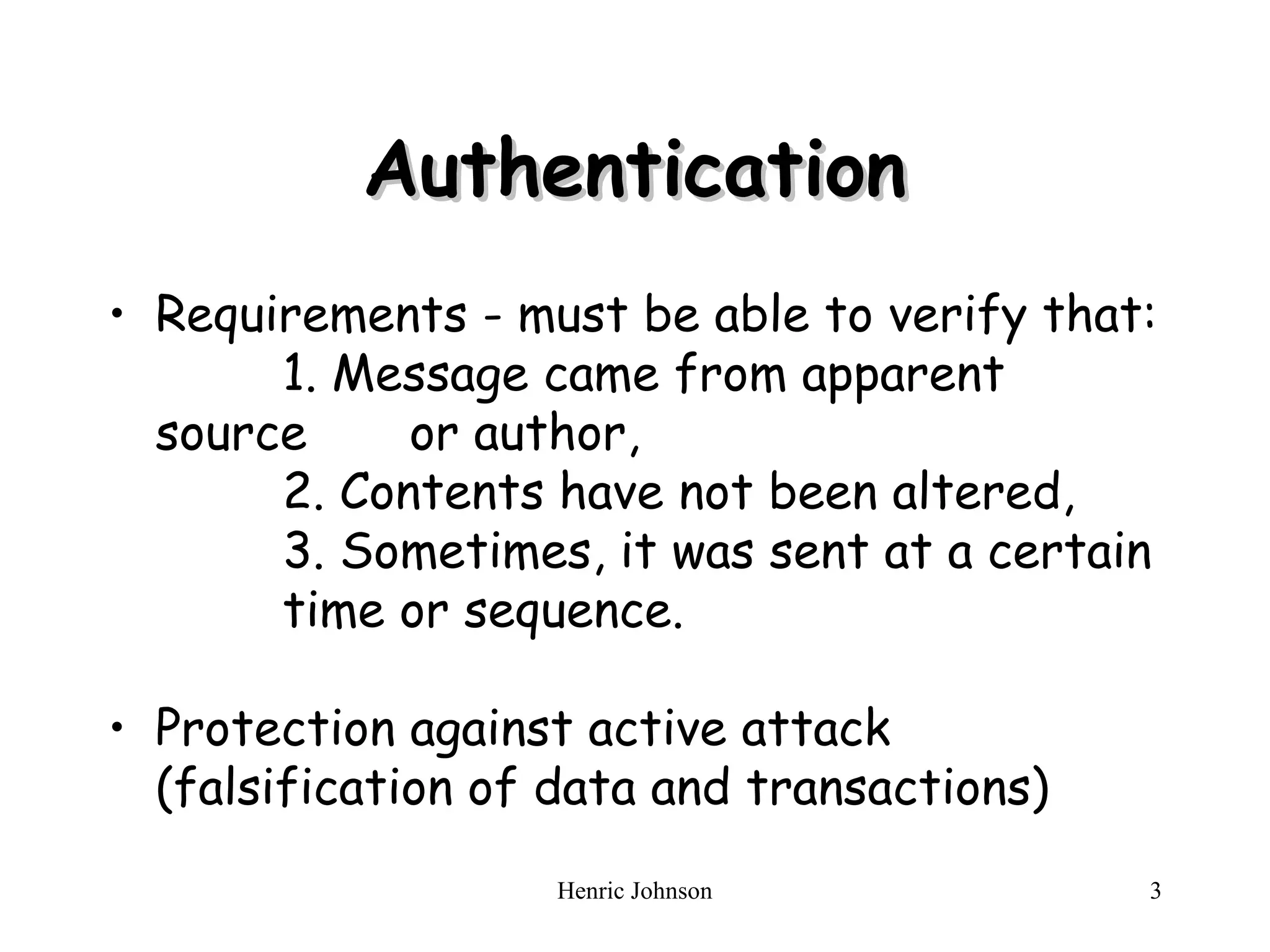 Henric Johnson 3
Authentication
Authentication
• Requirements - must be able to verify that:
1. Message came from apparent
source or author,
2. Contents have not been altered,
3. Sometimes, it was sent at a certain
time or sequence.
• Protection against active attack
(falsification of data and transactions)
 